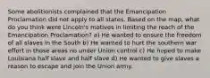 Some abolitionists complained that the Emancipation Proclamation did not apply to all states. Based on the map, what do you think were Lincoln's motives in limiting the reach of the Emancipation Proclamation? a) He wanted to ensure the freedom of all slaves in the South b) He wanted to hurt the southern war effort in those areas no under Union control c) He hoped to make Louisiana half slave and half slave d) He wanted to give slaves a reason to escape and join the Union army.