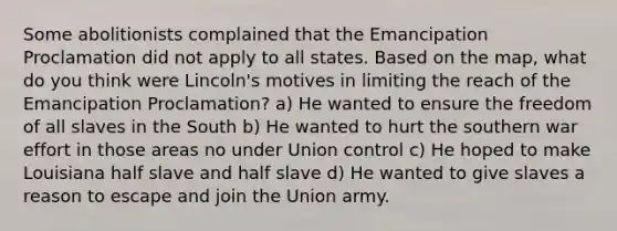 Some abolitionists complained that the Emancipation Proclamation did not apply to all states. Based on the map, what do you think were Lincoln's motives in limiting the reach of the Emancipation Proclamation? a) He wanted to ensure the freedom of all slaves in the South b) He wanted to hurt the southern war effort in those areas no under Union control c) He hoped to make Louisiana half slave and half slave d) He wanted to give slaves a reason to escape and join the Union army.