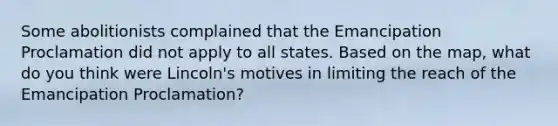 Some abolitionists complained that the Emancipation Proclamation did not apply to all states. Based on the map, what do you think were Lincoln's motives in limiting the reach of the Emancipation Proclamation?