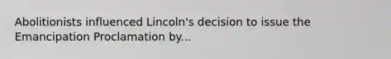 Abolitionists influenced Lincoln's decision to issue the Emancipation Proclamation by...
