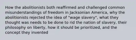 How the abolitionists both reaffirmed and challenged common misunderstandings of freedom in Jacksonian America, why the abolitionists rejected the idea of "wage slavery", what they thought was needs to be done to rid the nation of slavery, their philosophy on liberty, how it should be prioritized, and the concept they invented