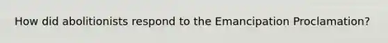How did abolitionists respond to the Emancipation Proclamation?