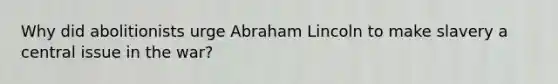 Why did abolitionists urge Abraham Lincoln to make slavery a central issue in the war?