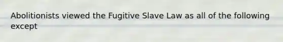 Abolitionists viewed the Fugitive Slave Law as all of the following except