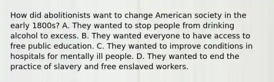 How did abolitionists want to change American society in the early 1800s? A. They wanted to stop people from drinking alcohol to excess. B. They wanted everyone to have access to free public education. C. They wanted to improve conditions in hospitals for mentally ill people. D. They wanted to end the practice of slavery and free enslaved workers.