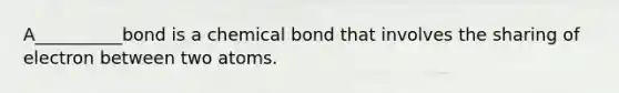 A__________bond is a chemical bond that involves the sharing of electron between two atoms.