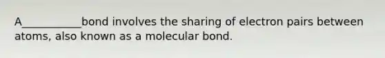 A___________bond involves the sharing of electron pairs between atoms, also known as a molecular bond.