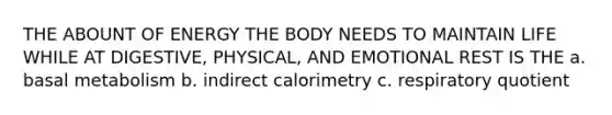 THE ABOUNT OF ENERGY THE BODY NEEDS TO MAINTAIN LIFE WHILE AT DIGESTIVE, PHYSICAL, AND EMOTIONAL REST IS THE a. basal metabolism b. indirect calorimetry c. respiratory quotient