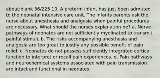 about:blank 36/225 10. A preterm infant has just been admitted to the neonatal intensive care unit. The infants parents ask the nurse about anesthesia and analgesia when painful procedures are necessary. What should the nurses explanation be? a. Nerve pathways of neonates are not sufficiently myelinated to transmit painful stimuli. b. The risks accompanying anesthesia and analgesia are too great to justify any possible benefit of pain relief. c. Neonates do not possess sufficiently integrated cortical function to interpret or recall pain experiences. d. Pain pathways and neurochemical systems associated with pain transmission are intact and functional in neonates.