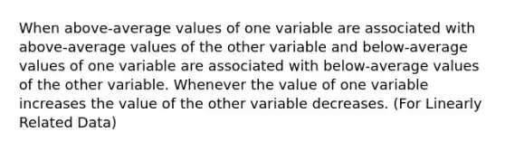 When above-average values of one variable are associated with above-average values of the other variable and below-average values of one variable are associated with below-average values of the other variable. Whenever the value of one variable increases the value of the other variable decreases. (For Linearly Related Data)