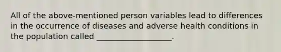 All of the above-mentioned person variables lead to differences in the occurrence of diseases and adverse health conditions in the population called ___________________.