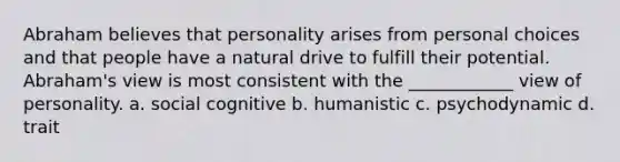 ​Abraham believes that personality arises from personal choices and that people have a natural drive to fulfill their potential. Abraham's view is most consistent with the ____________ view of personality. a. ​social cognitive b. humanistic c. ​psychodynamic d. ​trait