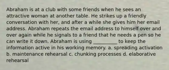 Abraham is at a club with some friends when he sees an attractive woman at another table. He strikes up a friendly conversation with her, and after a while she gives him her email address. Abraham repeats the email address to himself over and over again while he signals to a friend that he needs a pen so he can write it down. Abraham is using __________ to keep the information active in his working memory. a. spreading activation b. maintenance rehearsal c. chunking processes d. elaborative rehearsal