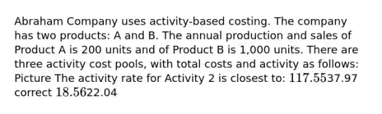 Abraham Company uses activity-based costing. The company has two products: A and B. The annual production and sales of Product A is 200 units and of Product B is 1,000 units. There are three activity cost pools, with total costs and activity as follows: Picture The activity rate for Activity 2 is closest to: 117.5537.97 correct 18.5622.04