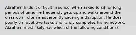 Abraham finds it difficult in school when asked to sit for long periods of time. He frequently gets up and walks around the classroom, often inadvertently causing a disruption. He does poorly on repetitive tasks and rarely completes his homework. Abraham most likely has which of the following conditions?