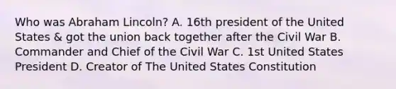 Who was Abraham Lincoln? A. 16th president of the United States & got the union back together after the Civil War B. Commander and Chief of the Civil War C. 1st United States President D. Creator of The United States Constitution