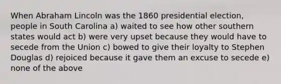 When Abraham Lincoln was the 1860 presidential election, people in South Carolina a) waited to see how other southern states would act b) were very upset because they would have to secede from the Union c) bowed to give their loyalty to Stephen Douglas d) rejoiced because it gave them an excuse to secede e) none of the above