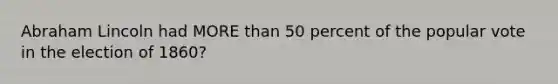 Abraham Lincoln had MORE than 50 percent of the popular vote in the election of 1860?