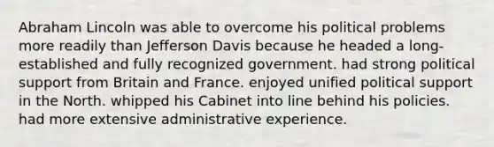 Abraham Lincoln was able to overcome his political problems more readily than Jefferson Davis because he headed a long-established and fully recognized government. had strong political support from Britain and France. enjoyed unified political support in the North. whipped his Cabinet into line behind his policies. had more extensive administrative experience.