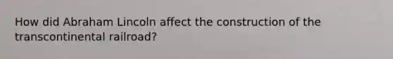 How did Abraham Lincoln affect the construction of the transcontinental railroad?