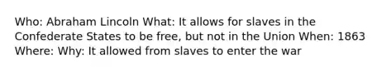 Who: Abraham Lincoln What: It allows for slaves in the Confederate States to be free, but not in the Union When: 1863 Where: Why: It allowed from slaves to enter the war