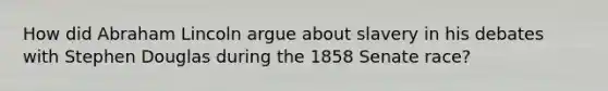 How did Abraham Lincoln argue about slavery in his debates with Stephen Douglas during the 1858 Senate race?