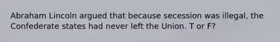 Abraham Lincoln argued that because secession was illegal, the Confederate states had never left the Union. T or F?