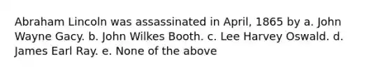 Abraham Lincoln was assassinated in April, 1865 by a. John Wayne Gacy. b. John Wilkes Booth. c. Lee Harvey Oswald. d. James Earl Ray. e. None of the above