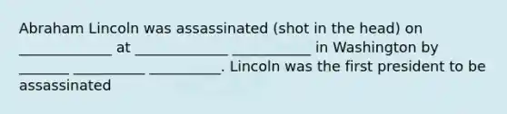 Abraham Lincoln was assassinated (shot in the head) on _____________ at _____________ ___________ in Washington by _______ __________ __________. Lincoln was the first president to be assassinated