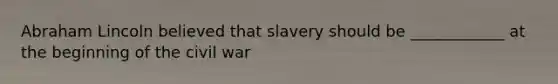 Abraham Lincoln believed that slavery should be ____________ at the beginning of the civil war