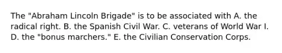 The "Abraham Lincoln Brigade" is to be associated with A. the radical right. B. the Spanish Civil War. C. veterans of World War I. D. the "bonus marchers." E. the Civilian Conservation Corps.