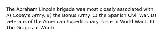 The Abraham Lincoln brigade was most closely associated with A) Coxey's Army. B) the Bonus Army. C) the Spanish Civil War. D) veterans of the American Expeditionary Force in World War I. E) The Grapes of Wrath.