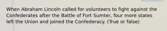 When Abraham Lincoln called for volunteers to fight against the Confederates after the Battle of Fort Sumter, four more states left the Union and joined the Confederacy. (True or false)