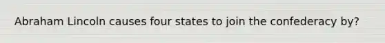 Abraham Lincoln causes four states to join the confederacy by?