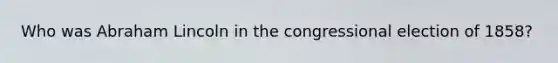 Who was Abraham Lincoln in the congressional election of 1858?