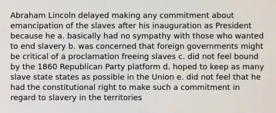 Abraham Lincoln delayed making any commitment about emancipation of the slaves after his inauguration as President because he a. basically had no sympathy with those who wanted to end slavery b. was concerned that foreign governments might be critical of a proclamation freeing slaves c. did not feel bound by the 1860 Republican Party platform d. hoped to keep as many slave state states as possible in the Union e. did not feel that he had the constitutional right to make such a commitment in regard to slavery in the territories