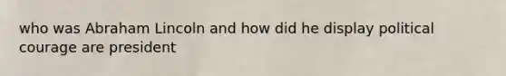 who was Abraham Lincoln and how did he display political courage are president