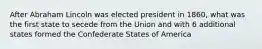 After Abraham Lincoln was elected president in 1860, what was the first state to secede from the Union and with 6 additional states formed the Confederate States of America