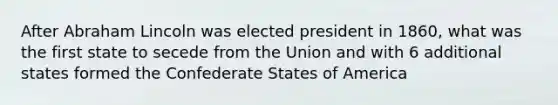 After Abraham Lincoln was elected president in 1860, what was the first state to secede from the Union and with 6 additional states formed the Confederate States of America