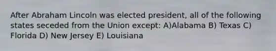 After Abraham Lincoln was elected president, all of the following states seceded from the Union except: A)Alabama B) Texas C) Florida D) New Jersey E) Louisiana