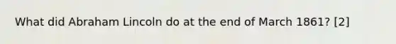 What did <a href='https://www.questionai.com/knowledge/kdhEeg3XpP-abraham-lincoln' class='anchor-knowledge'>abraham lincoln</a> do at the end of March 1861? [2]