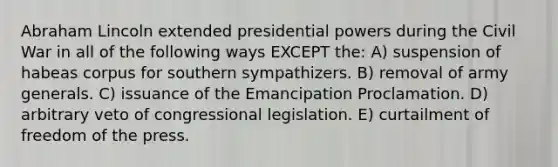 Abraham Lincoln extended presidential powers during the Civil War in all of the following ways EXCEPT the: A) suspension of habeas corpus for southern sympathizers. B) removal of army generals. C) issuance of the Emancipation Proclamation. D) arbitrary veto of congressional legislation. E) curtailment of freedom of the press.