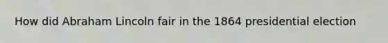 How did Abraham Lincoln fair in the 1864 presidential election