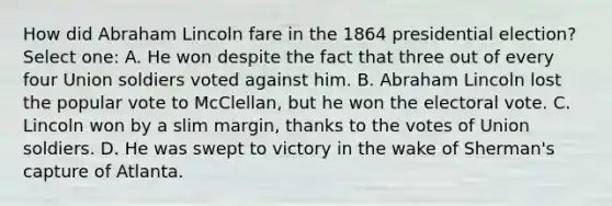 How did Abraham Lincoln fare in the 1864 presidential election? Select one: A. He won despite the fact that three out of every four Union soldiers voted against him. B. Abraham Lincoln lost the popular vote to McClellan, but he won the electoral vote. C. Lincoln won by a slim margin, thanks to the votes of Union soldiers. D. He was swept to victory in the wake of Sherman's capture of Atlanta.