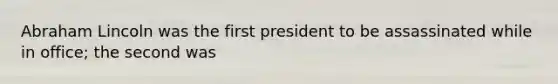 Abraham Lincoln was the first president to be assassinated while in office; the second was