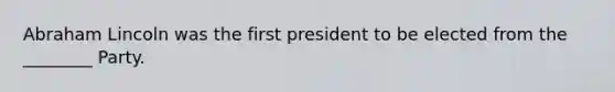 Abraham Lincoln was the first president to be elected from the ________ Party.