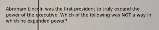 Abraham Lincoln was the first president to truly expand the power of the executive. Which of the following was NOT a way in which he expanded power?