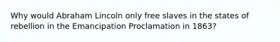 Why would Abraham Lincoln only free slaves in the states of rebellion in the Emancipation Proclamation in 1863?