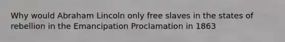 Why would Abraham Lincoln only free slaves in the states of rebellion in the Emancipation Proclamation in 1863