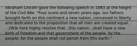 Abraham Lincoln gave the following speech in 1863 at the height of the Civil War. "Four score and seven years ago, our fathers brought forth on this continent a new nation, conceived in liberty and dedicated to the proposition that all men are created equal. . . .[W]e here highly resolve that...this nation...shall have a new birth of freedom-and that government of the people, by the people, for the people shall not perish from this earth."